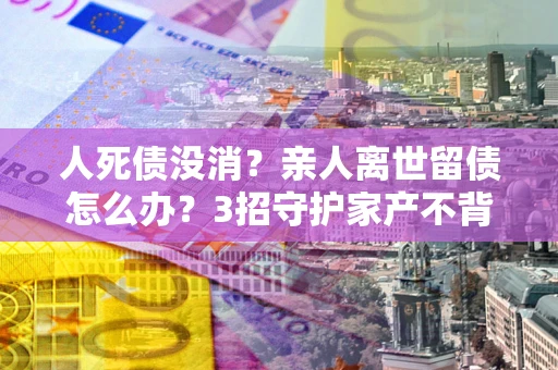 济南人死债没消？亲人离世留债怎么办？3招守护家产不背锅