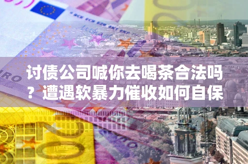 济南讨债公司喊你去喝茶合法吗？遭遇软暴力催收如何自保？