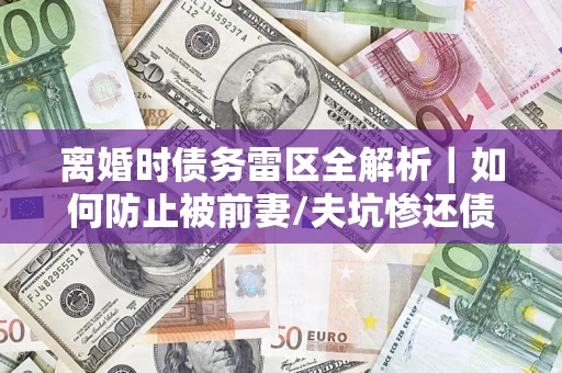 济南离婚时债务雷区全解析｜如何防止被前妻/夫坑惨还债？