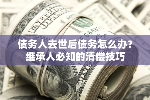 济南债务人去世后债务怎么办？继承人必知的清偿技巧