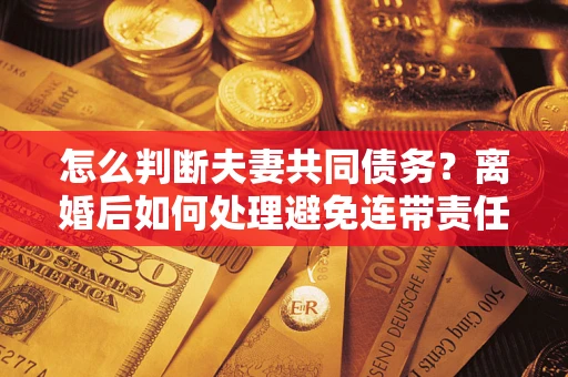 济南怎么判断夫妻共同债务？离婚后如何处理避免连带责任？