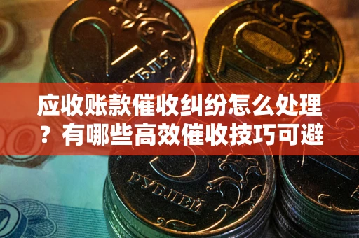 济南应收账款催收纠纷怎么处理？有哪些高效催收技巧可避免坏账？